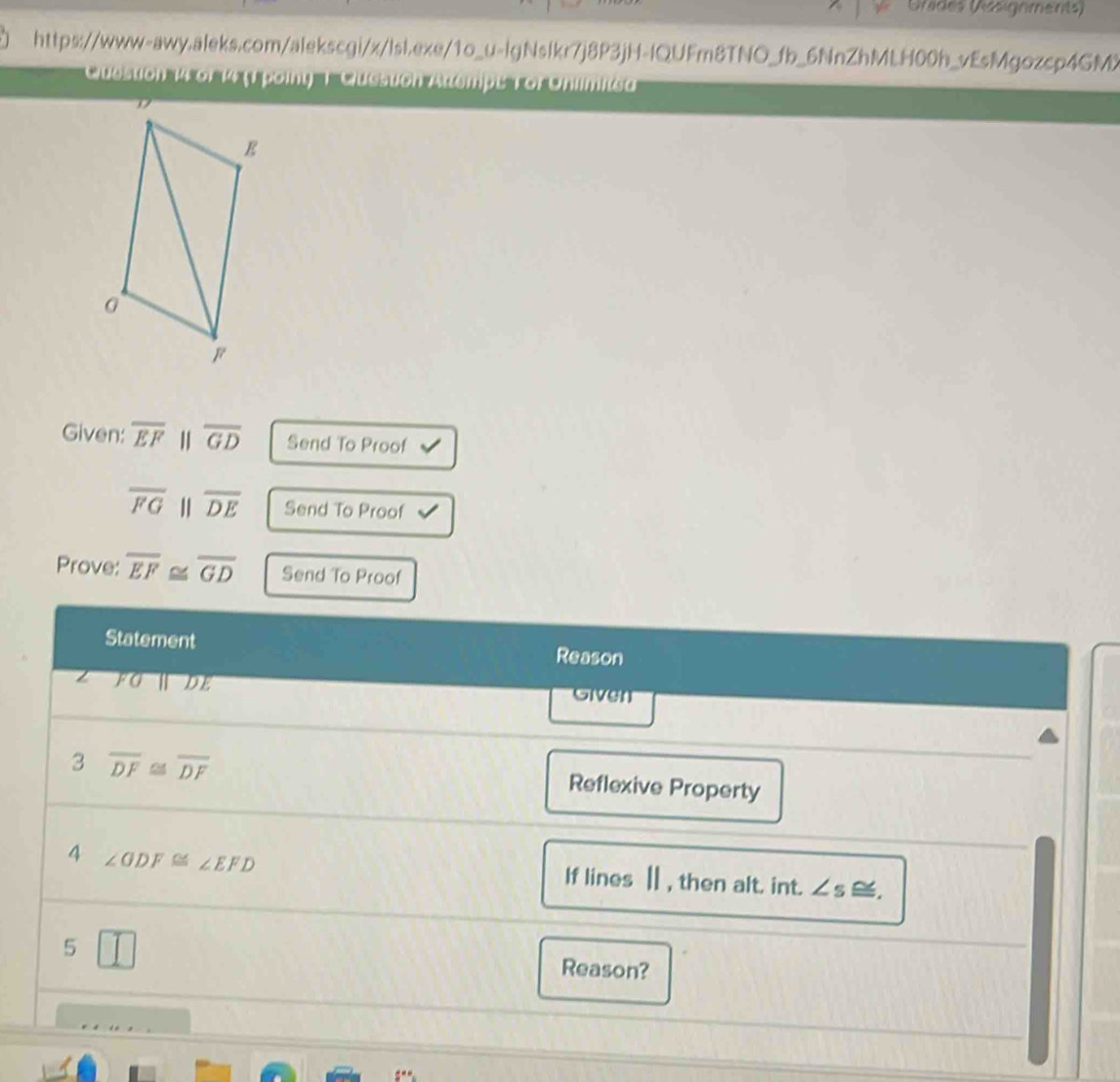 Urides (Assignments) 
https://www-awy.aleks.com/alekscgi/x/lsl.exe/1o_u-lgNslkr7j8P3jH-lQUFm8TNO_fb_6NnZhMLH00h_vEsMgozcp4GMX 
Quesstion 14 6f 14 (1 point 1 Question Atempe Tor Onlimite' 
Given: overline EF 1 overline GD Send To Proof
overline FG overline DE Send To Proof 
Prove: overline EF≌ overline GD Send To Proof 
Statement Reason
FG Ⅱ DE Given 
3 overline DF≌ overline DF
Reflexive Property 
4 ∠ ODF≌ ∠ EFD If lines Ⅱ , then alt. int. ∠ s. 
5 I Reason?