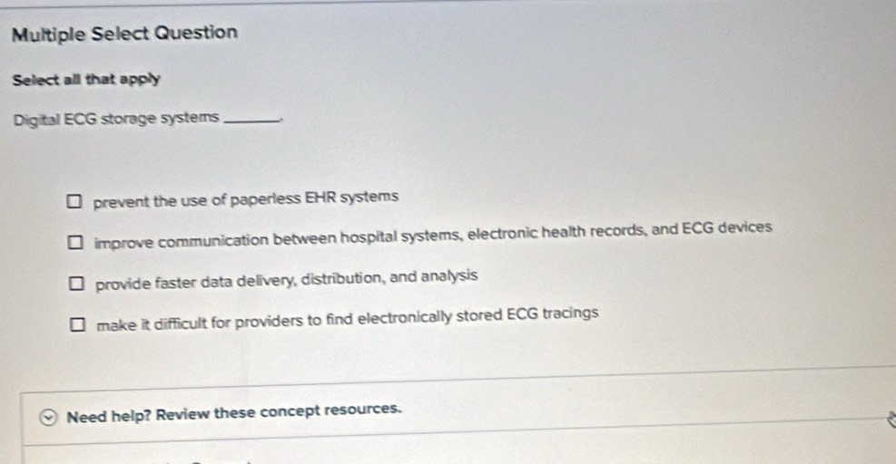 Multiple Select Question
Select all that apply
Digital ECG storage systems_ .
prevent the use of paperless EHR systems
improve communication between hospital systems, electronic health records, and ECG devices
provide faster data delivery, distribution, and analysis
make it difficult for providers to find electronically stored ECG tracings
Need help? Review these concept resources.