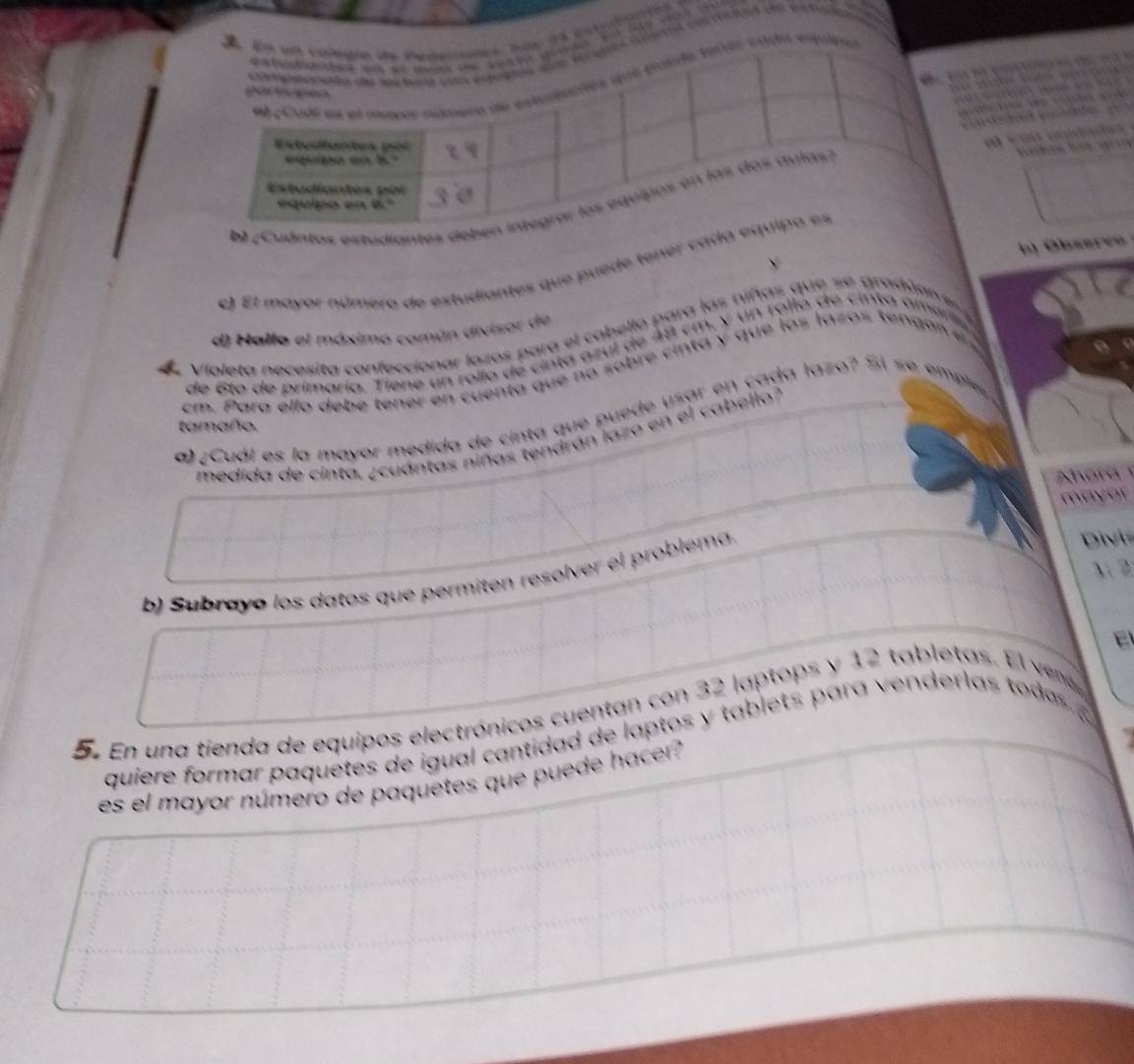 da estudiante 
de    
r cad equiea
                        
                                 
ds  a d e  o 
al caú cndade
bsev  
e) El mayor número de estudiantes que puede tener ca
d) Hallo el máximo común divisor de
de Violeta necesita confeccionar lozos para el cabello para las niñas que se gradúan s 
de 6to de primarío. Tiene un rollo de cinta azul de 48 cm, y  un rollo de cinta amr
cm. Para ello debe tener en cuenta que na sobre cinta y que los lazos tengan en 
a ¿ Cuál es la mayor medida de cinta que puede usar en cada lazo? Si se empls
tamaño.
medida de cinta, ¿cuántas niñas tendrán lazo en el cabello?
ora 
mayor
x2
b) Subrayó los datos que permiten resolver el problema.
Divi
5. En una tienda de equipos electrónicos cuentan con 32 laptops y 12 tabletas. El ve
quiere formar paquetes de igual cantidad de laptos y tablet  p ara enderlas tod 
es el mayor número de paquetes que puede hacer