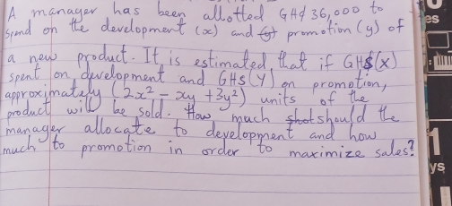 A manager has been allotted GAd 36, 000 to
spend on the development (a) and promotion(y) of
a new product. It is estimated tat if GHS(x)
spent on (evelopment and GHS(y) on prometion,
approximat (2x^2-xy+3y^2) units of the
product willy
be sold. How much shot should the
manager allocate to development and how
much to promotion in order to maximize sales?