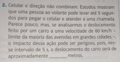 Celular e direção não combinam. Estudos mostram 
que uma pessoa ao volante pode levar até 5 segun- 
dos para pegar o celular e atender a uma chamada. 
Parece pouco, mas, se analisarmos o deslocamento 
feito por um carro a uma velocidade de 60 km/h - 
limite da maioria das avenidas em grandes cidades -. 
o impacto dessa ação pode ser perígoso, pois, nes- 
se intervalo de 5 s, o deslocamento do carro será de 
aproximadamente _metros.