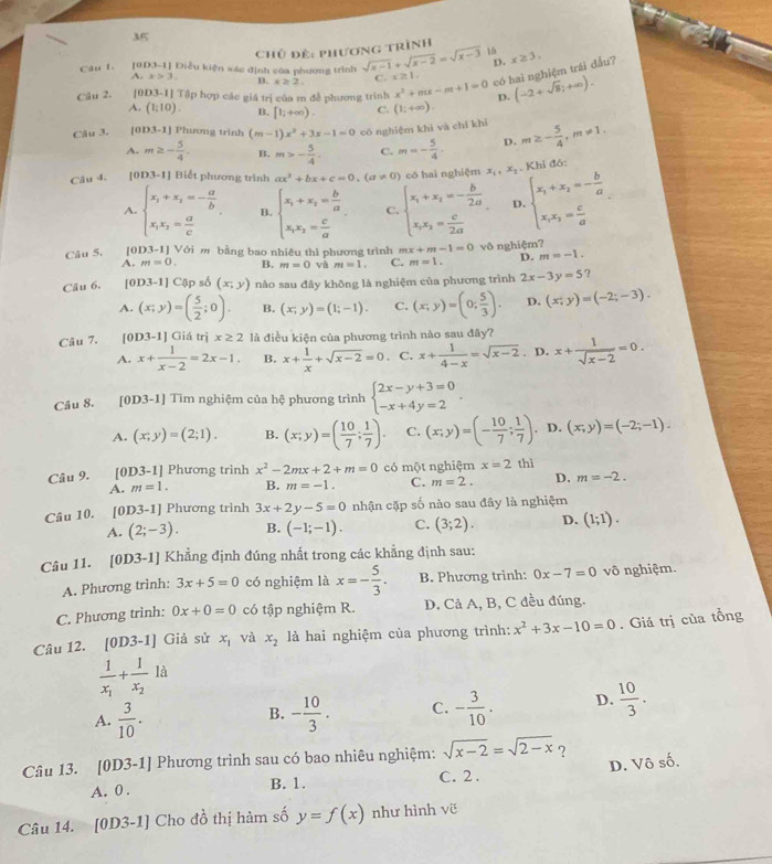 chủ đẻ: phương trình
D.
Câu 1. [9D3-1] Điều kiện xác định của phương trình sqrt(x-1)+sqrt(x-2)=sqrt(x-3) 15 x≥ 3.
A, x>3. B. x≥ 2.
C. x ≥ 1
Câu 2. [0D3-1] Tập hợp các giá trị của m đễ phương trình x^2+mx-m+1=0 có hai nghiệm trái đấu?
D.
A. (1;10). B. [1;+∈fty ). C. (1;+∈fty ). (-2+sqrt(8);+∈fty ).
Câu 3.  [0D3-1] Phương trinh (m-1)x^2+3x-1=0 có nghiệm khi và chỉ khí m≥ - 5/4 ,m!= 1.
A. m≥ - 5/4 . B. m>- 5/4 . C. m=- 5/4 . D.
Câu 4. [0D3-1] Biết phương trình ax^2+bx+c=0,(a!= 0) có hai nghiệm x_1,x_2. Khi đồ:
A. beginarrayl x_1+x_2=- a/b , x_1x_2= a/c endarray. B. beginarrayl x_1+x_2= b/a  x_1x_2= c/a endarray. C. beginarrayl x_1+x_2=- b/2a  x_2x_3= c/2a endarray. D. beginarrayl x_1+x_2=- b/a  x_1x_2= c/a endarray.
Câu 5, [0D3-1] Với m bằng bao nhiêu thì phương trình mx+m-1=0 võ nghiệm?
A. m=0. B. m=0 và m=1. C. m=1. D. m=-1.
Câu 6. [0D3-1] Cập số (x;y) nào sau đây không là nghiệm của phương trình 2x-3y=5 ?
A. (x;y)=( 5/2 ;0). B. (x;y)=(1;-1). C. (x;y)=(0; 5/3 ). D. (x;y)=(-2;-3).
Câu 7. [0D3-1] Giá trị x≥ 2 là điều kiện của phương trình nào sau đây?
A. x+ 1/x-2 =2x-1. B. x+ 1/x +sqrt(x-2)=0. C. x+ 1/4-x =sqrt(x-2). D. x+ 1/sqrt(x-2) =0.
Câu 8. [0D3-1] Tìm nghiệm của hệ phương trình beginarrayl 2x-y+3=0 -x+4y=2endarray. .
A. (x;y)=(2;1). B. (x;y)=( 10/7 ; 1/7 ). C. (x;y)=(- 10/7 ; 1/7 ) D. (x,y)=(-2;-1).
Câu 9. [0D3-1] Phương trình x^2-2mx+2+m=0 có một nghiệm x=2thi
A. m=1. B. m=-1. C. m=2. D. m=-2.
Câu 10. 10 ) 1 3-1] Phương trình 3x+2y-5=0 nhận cặp số nào sau đây là nghiệm
A. (2;-3). B. (-1;-1). C. (3;2). D. (1;1).
Câu 11. [0D3-1] Khẳng định đúng nhất trong các khẳng định sau:
A. Phương trình: 3x+5=0 có nghiệm là x=- 5/3 . B. Phương trình: 0x-7=0 vô nghiệm.
C. Phương trình: 0x+0=0 có tập nghiệm R. D. Cả A, B, C đều đúng.
Câu 12. [0D3-1] Giả sử x_1 và x_2 là hai nghiệm của phương trình: x^2+3x-10=0. Giá trị của tổng
frac 1x_1+frac 1x_2la
A.  3/10 . - 10/3 . C. - 3/10 . D.  10/3 .
B.
Câu 13. [0D3-1] Phương trình sau có bao nhiêu nghiệm: sqrt(x-2)=sqrt(2-x) ?
A. 0 . B. 1. C. 2. D. Vô số.
Câu 14. [0D3-1] Cho đồ thị hàm số y=f(x) như hình vẽ