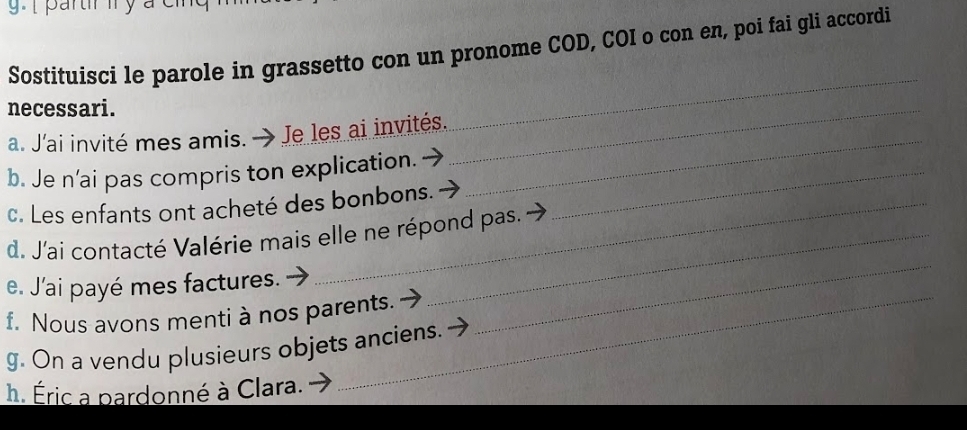 partr ly a c 
Sostituisci le parole in grassetto con un pronome COD, COI o con en, poi fai gli accordi 
necessari. 
_ 
_ 
_ 
a. J'ai invité mes amis. → Je les ai invités. 
b. Je n’ai pas compris ton explication._ 
c. Les enfants ont acheté des bonbons. 
d. J'ai contacté Valérie mais elle ne répond pas. 
e. J'ai payé mes factures. 
f. Nous avons menti à nos parents. 
_ 
g. On a vendu plusieurs objets anciens. 
h. Éric a pardonné à Clara.