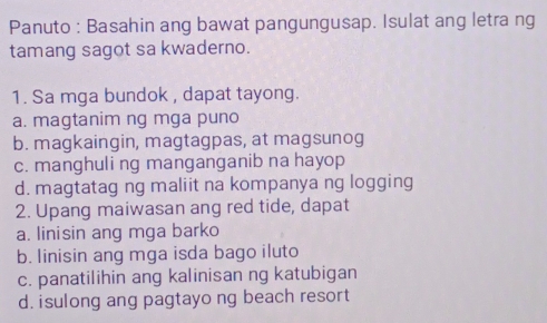 Panuto : Basahin ang bawat pangungusap. Isulat ang letra ng
tamang sagot sa kwaderno.
1. Sa mga bundok , dapat tayong.
a. magtanim ng mga puno
b. magkaingin, magtagpas, at magsunog
c. manghuli ng manganganib na hayop
d. magtatag ng maliit na kompanya ng logging
2. Upang maiwasan ang red tide, dapat
a. linisin ang mga barko
b. linisin ang mga isda bago iluto
c. panatilihin ang kalinisan ng katubigan
d. isulong ang pagtayo ng beach resort