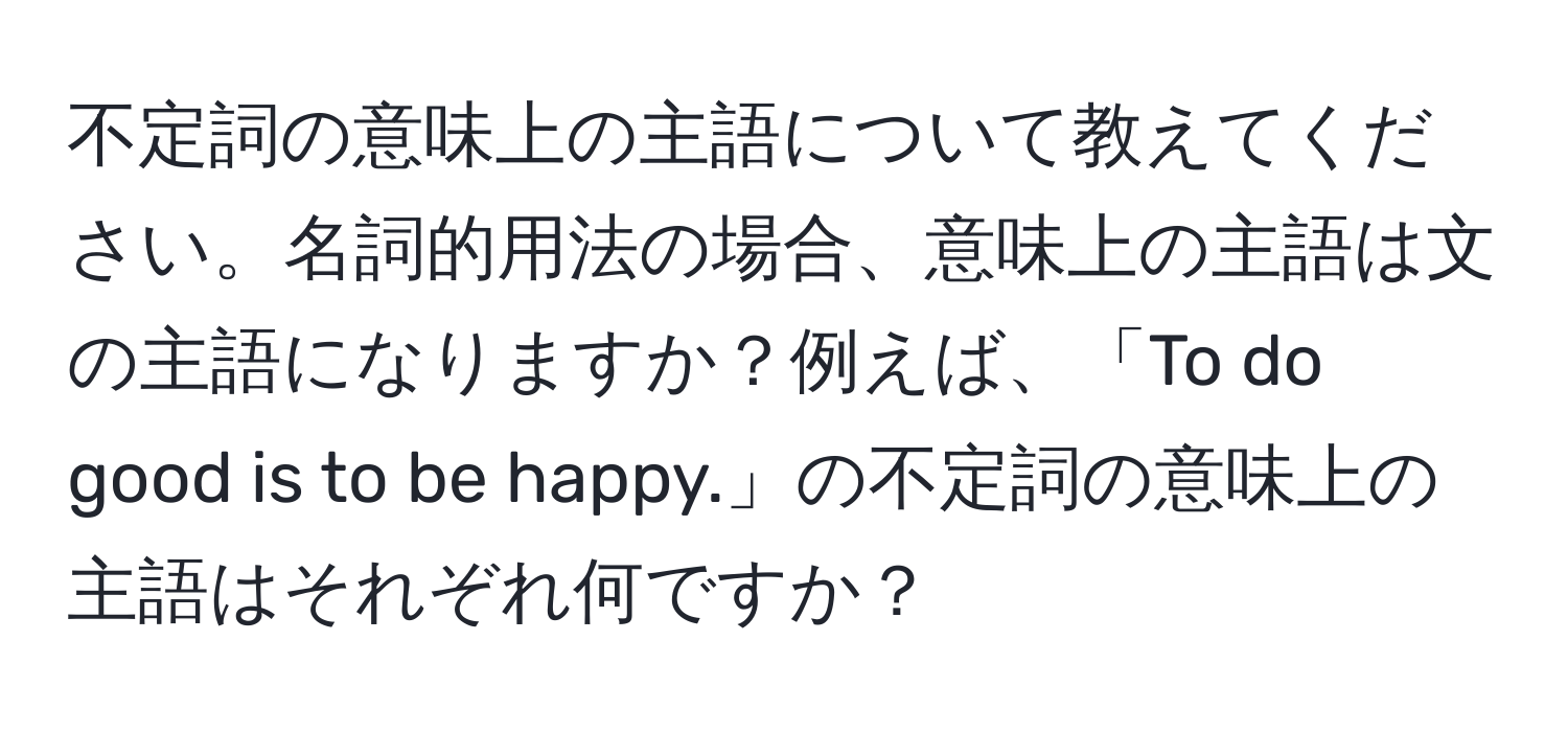 不定詞の意味上の主語について教えてください。名詞的用法の場合、意味上の主語は文の主語になりますか？例えば、「To do good is to be happy.」の不定詞の意味上の主語はそれぞれ何ですか？