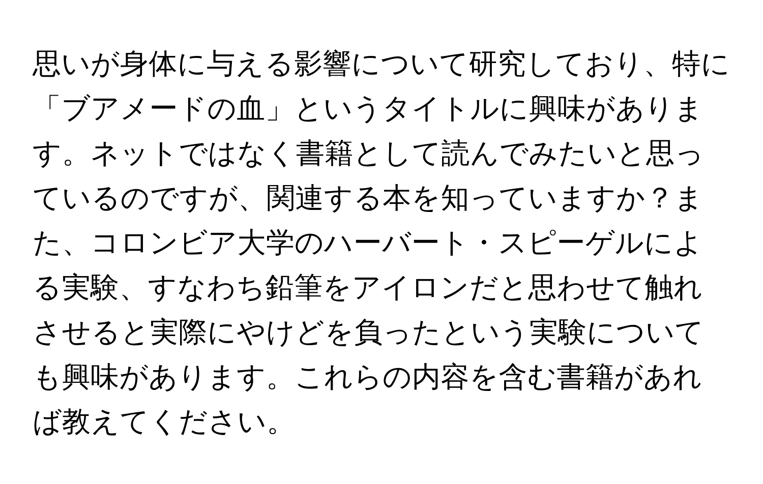 思いが身体に与える影響について研究しており、特に「ブアメードの血」というタイトルに興味があります。ネットではなく書籍として読んでみたいと思っているのですが、関連する本を知っていますか？また、コロンビア大学のハーバート・スピーゲルによる実験、すなわち鉛筆をアイロンだと思わせて触れさせると実際にやけどを負ったという実験についても興味があります。これらの内容を含む書籍があれば教えてください。