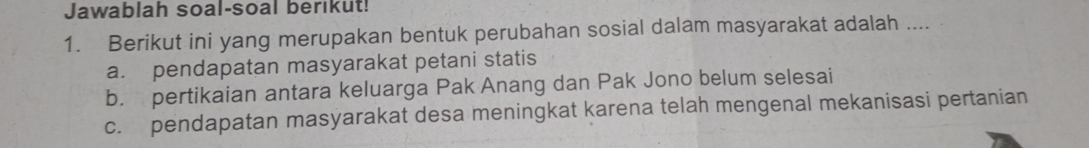 Jawablah soal-soal berikut!
1. Berikut ini yang merupakan bentuk perubahan sosial dalam masyarakat adalah ....
a. pendapatan masyarakat petani statis
b. pertikaian antara keluarga Pak Anang dan Pak Jono belum selesai
c. pendapatan masyarakat desa meningkat karena telah mengenal mekanisasi pertanian