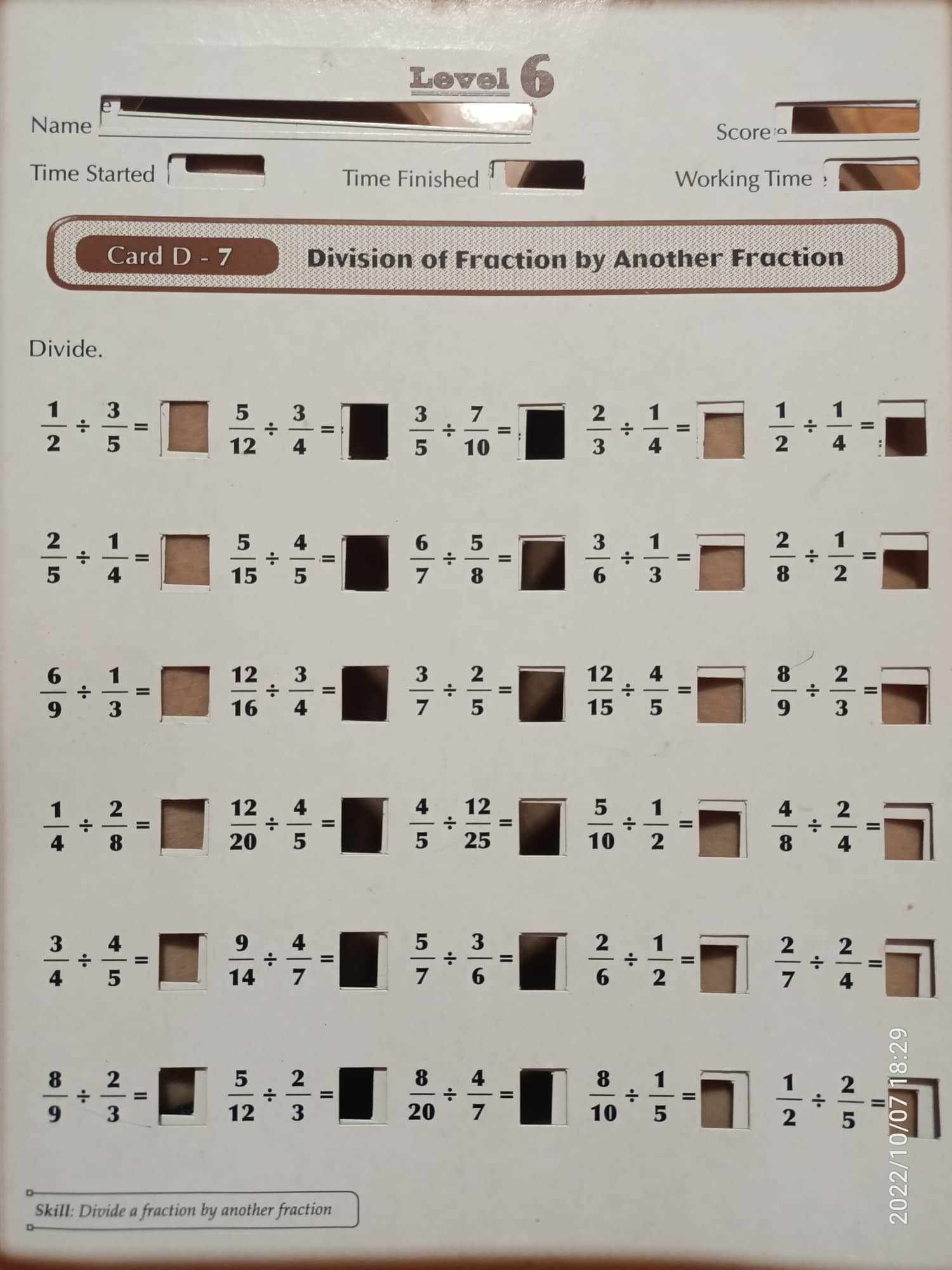 Levelh
Name
Scoree_
Time Started Time Finished Working Time !
Card D - 7 Division of Fraction by Another Fraction
Divide.
 1/2 /  3/5 = sqrt(□ )  5/12 /  3/4 =  3/5 /  7/10 =□  2/3 /  1/4 =□  1/2 /  1/4 =□
 2/5 /  1/4 =□  5/15 /  4/5 =□ frac 2-x+y|= □ /□    6/7 /  5/8 =□  3/6 /  1/3 =□  2/8 /  1/2 =□
 6/9 /  1/3 =□  12/16 /  3/4 =□  3/7 /  2/5 =□  12/15 /  4/5 =□  8/9 /  2/3 =□
 1/4 /  2/8 =□  12/20 /  4/5 =□  4/5 /  12/25 =□  5/10 /  1/2 =□  4/8 /  2/4 =□
 3/4 /  4/5 =□  9/14 /  4/7 =□  5/7 /  3/6 =□  2/6 /  1/2 =□  2/7 /  2/4 =□
 8/9 /  2/3 =□  5/12 /  2/3 =□°  8/20 /  4/7 =□  8/10 /  1/5 =□  1/2 /  2/5 =
Skill: Divide a fraction by another fraction
N