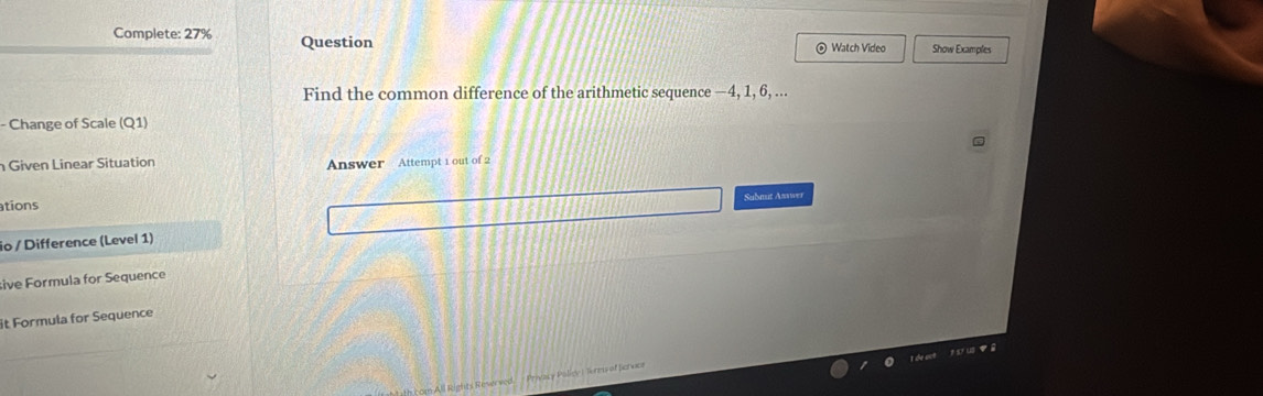 Complete: 27% Question Show Examples 
⊙ Watch Video 
Find the common difference of the arithmetic sequence —4, 1, 6, ... 
- Change of Scale (Q1) 
Given Linear Situation Answer Attempt 1 out of 2 
Submut Asswer 
tions 
io / Difference (Level 1) 
sive Formula for Sequence 
it Formula for Sequence 
१ ωe 
Privacy Policy L Terms of fervce