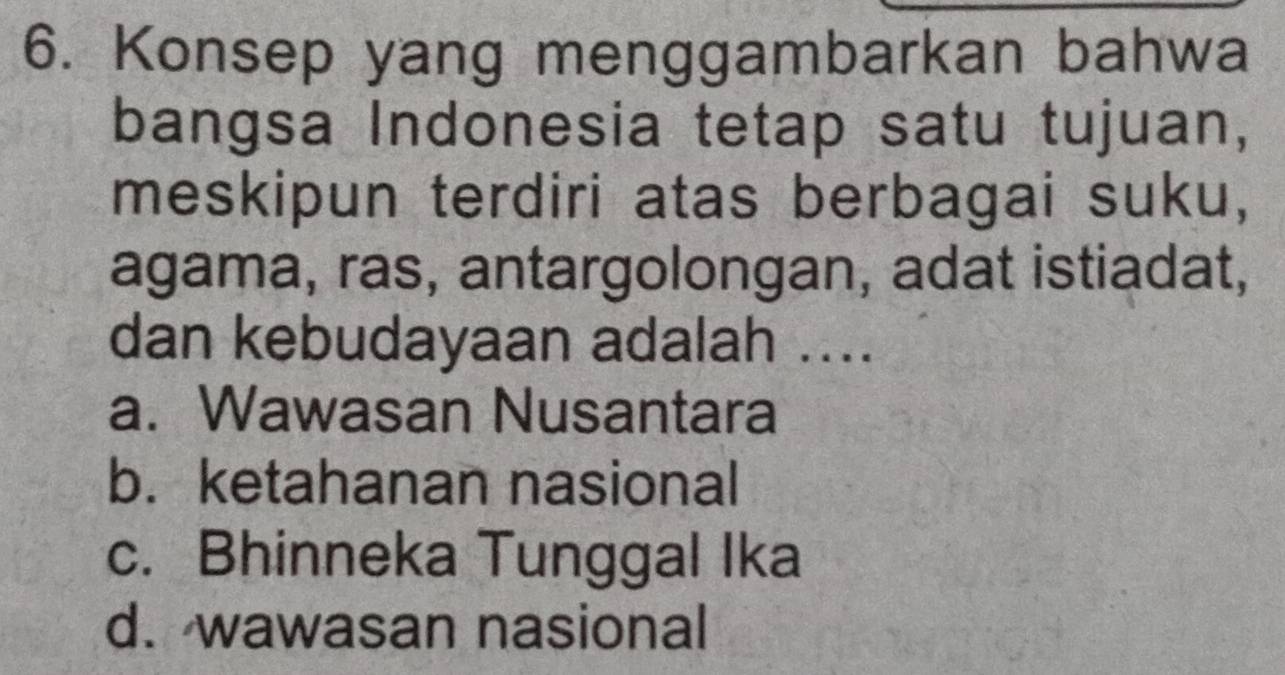 Konsep yang menggambarkan bahwa
bangsa Indonesia tetap satu tujuan,
meskipun terdiri atas berbagai suku,
agama, ras, antargolongan, adat istiadat,
dan kebudayaan adalah ....
a. Wawasan Nusantara
b. ketahanan nasional
c. Bhinneka Tunggal Ika
d. wawasan nasional