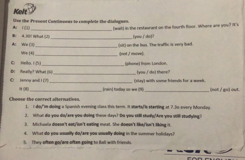 Kelt 
Use the Present Continuous to complete the dialogues. 
A: Ⅰ (1)_ (wait) in the restaurant on the fourth floor. Where are you? It's 
B: 4.30! What (2)_ (you / do)? 
A: We (3) _(sit) on the bus. The traffic is very bad. 
We (4)_ (not / move). 
C: Hello. 1 (5)_ (phone) from London. 
D: Really? What (6)_ (you / do) there? 
C: Jenny and I (7)_ (stay) with some friends for a week. 
It (8)_ (rain) today so we (9) _(not / go) out. 
Choose the correct alternatives. 
1. I do/'m doing a Spanish evening class this term. It starts/is starting at 7.30 every Monday. 
2. What do you do/are you doing these days? Do you still study/Are you still studying? 
3. Michaela doesn't eat/isn't eating meat. She doesn't like/isn't liking it. 
4. What do you usually do/are you usually doing in the summer holidays? 
5. They often go/are often going to Bali with friends.