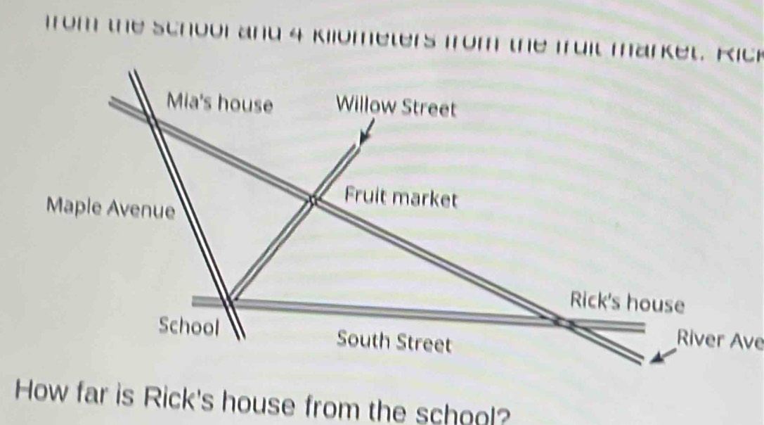 from the school and 4 Kilometers from the fuit market. Rick 
Mia's house Willow Street 
Fruit market 
Maple Avenue 
Rick's house 
School South Street 
River Ave 
How far is Rick's house from the school?