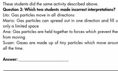 These students did the same activity described above.
Question 3: Which two students made incorrect interpretations?
Lito: Gas particles move in all directions
Mario: Gas particles can spread out in one direction and fill u
only a limited space
Ana: Gas particles are held together to forces which prevent the
from moving
Susan: Gases are made up of tiny particles which move aroun
all the time.
Answer:_