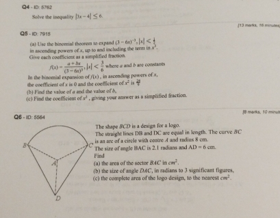 Q4- ID: 5762 
Solve the inequality |3x-4|≤ 6. [13 mads, 16 minutes 
Q5 - ID: 7915 
(a) Use the binomial theorem to expand (3-6x)^-3, |x|
in ascending powers of x, up to and including the term in x^3. 
Give each coefficient as a simplified fraction
f(x)=frac a+bx(3-6x)^3, |a| where a and b are constants 
In the binomial expansion of f(x) , in ascending powers of x, 
the coefficient of x is 0 and the coefficient of x^2 is  28/7 
(c) Find the coefficient of (b) Find the value of a and the value of b. , giving your answer as a simplified fraction.
x^3
Q6 - ID: 5564 f9 marks, 10 minut 
The shape BCD is a design for a logo. 
The straight lines DB and DC are equal in length. The curve BC
is an are of a circle with centre A and radius 8 cm
The size of angle BAC is 2.1 radians and AD=6cm. 
Find 
(a) the area of the sector BACincm^2. 
(b) the size of angle DAC, in radians to 3 significant figures, 
c) the complete area of the logo design, to the nearest cm^2.