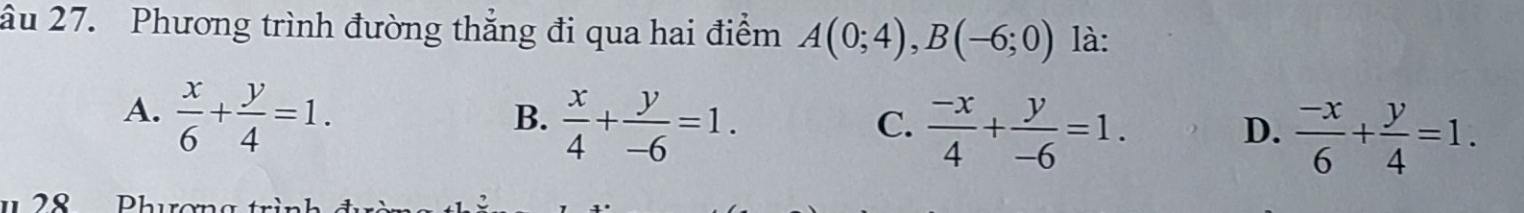 âu 27. Phương trình đường thẳng đi qua hai điểm A(0;4), B(-6;0) là:
A.  x/6 + y/4 =1.
B.  x/4 + y/-6 =1.
C.  (-x)/4 + y/-6 =1.
D.  (-x)/6 + y/4 =1.