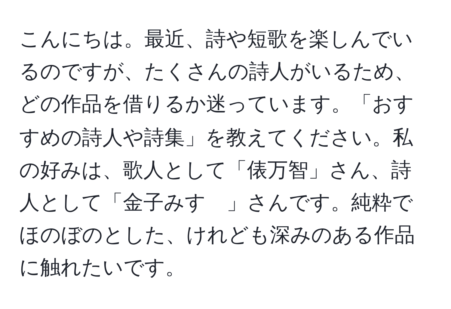 こんにちは。最近、詩や短歌を楽しんでいるのですが、たくさんの詩人がいるため、どの作品を借りるか迷っています。「おすすめの詩人や詩集」を教えてください。私の好みは、歌人として「俵万智」さん、詩人として「金子みすゞ」さんです。純粋でほのぼのとした、けれども深みのある作品に触れたいです。