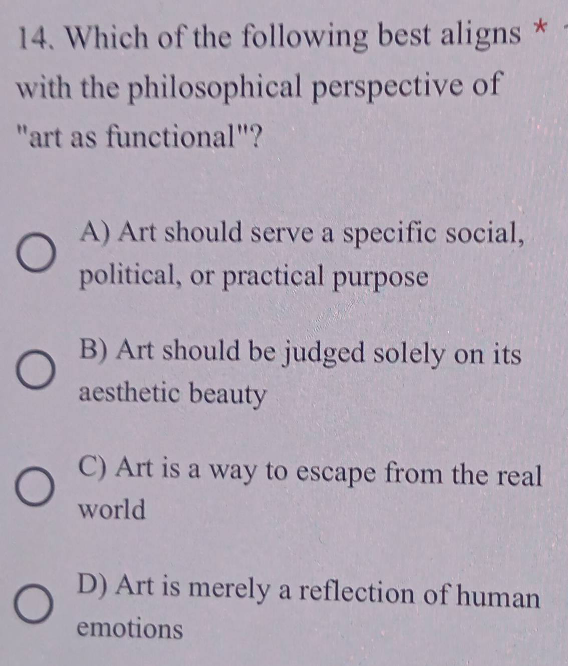 Which of the following best aligns *
with the philosophical perspective of
"art as functional"?
A) Art should serve a specific social,
political, or practical purpose
B) Art should be judged solely on its
aesthetic beauty
C) Art is a way to escape from the real
world
D) Art is merely a reflection of human
emotions