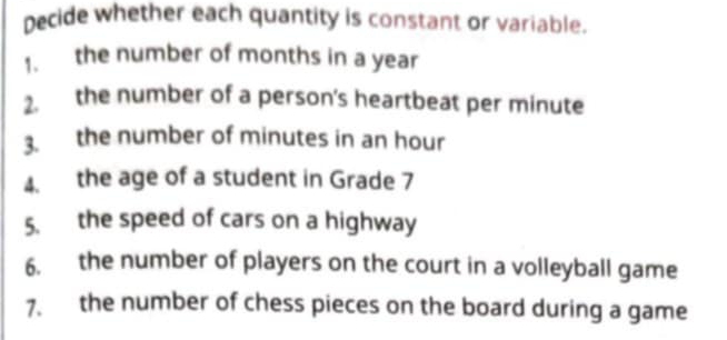 Decide whether each quantity is constant or variable. 
1. the number of months in a year
2. the number of a person's heartbeat per minute
3. the number of minutes in an hour
4. the age of a student in Grade 7
5. the speed of cars on a highway 
6. the number of players on the court in a volleyball game 
7. the number of chess pieces on the board during a game