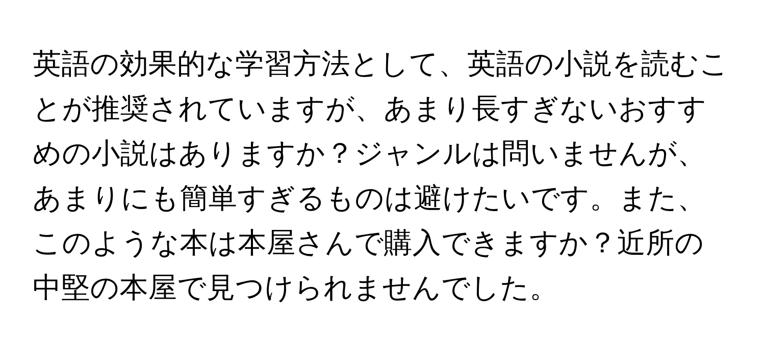 英語の効果的な学習方法として、英語の小説を読むことが推奨されていますが、あまり長すぎないおすすめの小説はありますか？ジャンルは問いませんが、あまりにも簡単すぎるものは避けたいです。また、このような本は本屋さんで購入できますか？近所の中堅の本屋で見つけられませんでした。