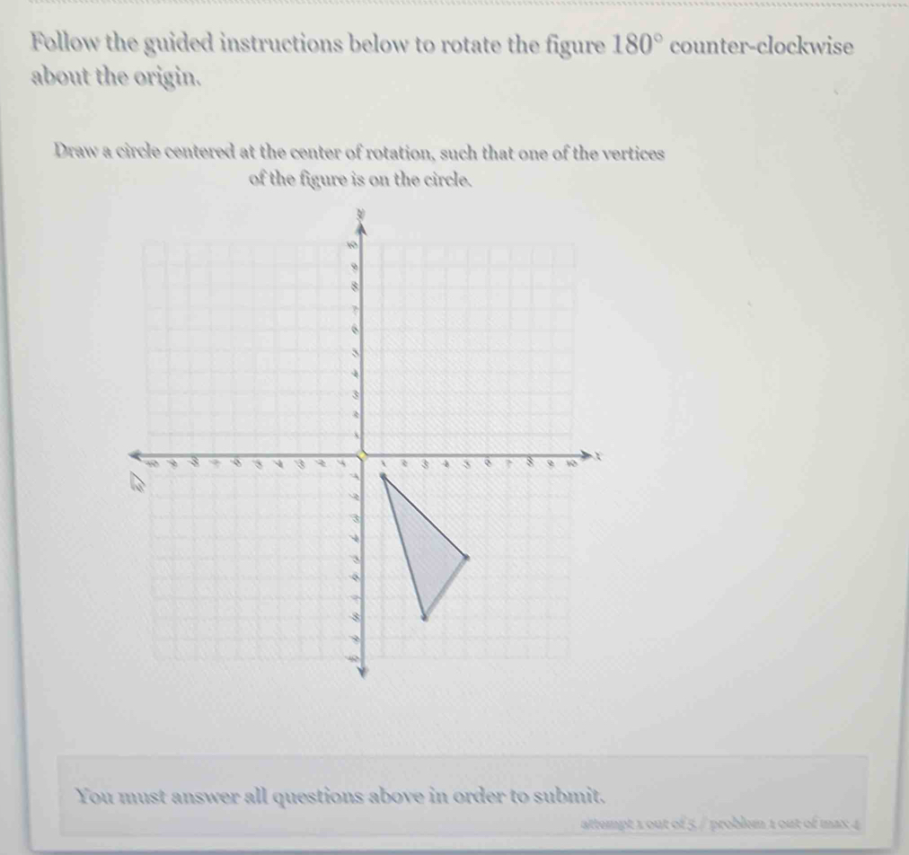 Follow the guided instructions below to rotate the figure 180° counter-clockwise 
about the origin. 
Draw a circle centered at the center of rotation, such that one of the vertices 
of the figure is on the circle. 
You must answer all questions above in order to submit. 
attempt 1 out of 5 / problem 1 out of max 4