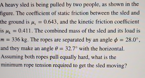 A heavy sled is being pulled by two people, as shown in the 
figure. The coefficient of static friction between the sled and 
the ground is mu _s=0.643 , and the kinetic friction coefficient 
is mu _k=0.411. The combined mass of the sled and its load is
m=336kg. The ropes are separated by an angle phi =28.0°, 
and they make an angle θ =32.7° with the horizontal. 
Assuming both ropes pull equally hard, what is the 
minimum rope tension required to get the sled moving?