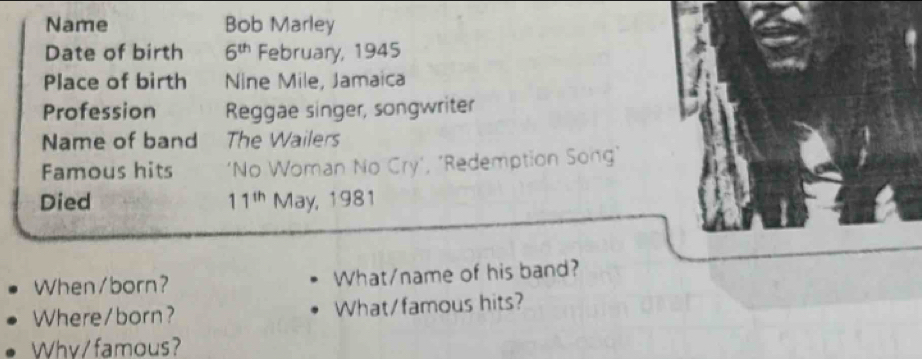 Name Bob Marley 
Date of birth 6^(th) February, 1945 
Place of birth Nine Mile, Jamaica 
Profession Reggae singer, songwriter 
Name of band The Wailers 
Famous hits ‘No Woman No Cry’, ‘Redemption Song’ 
Died 11^(th) May, 1981 
When/born? What/name of his band? 
Where/born? What/famous hits? 
Why/ famous?