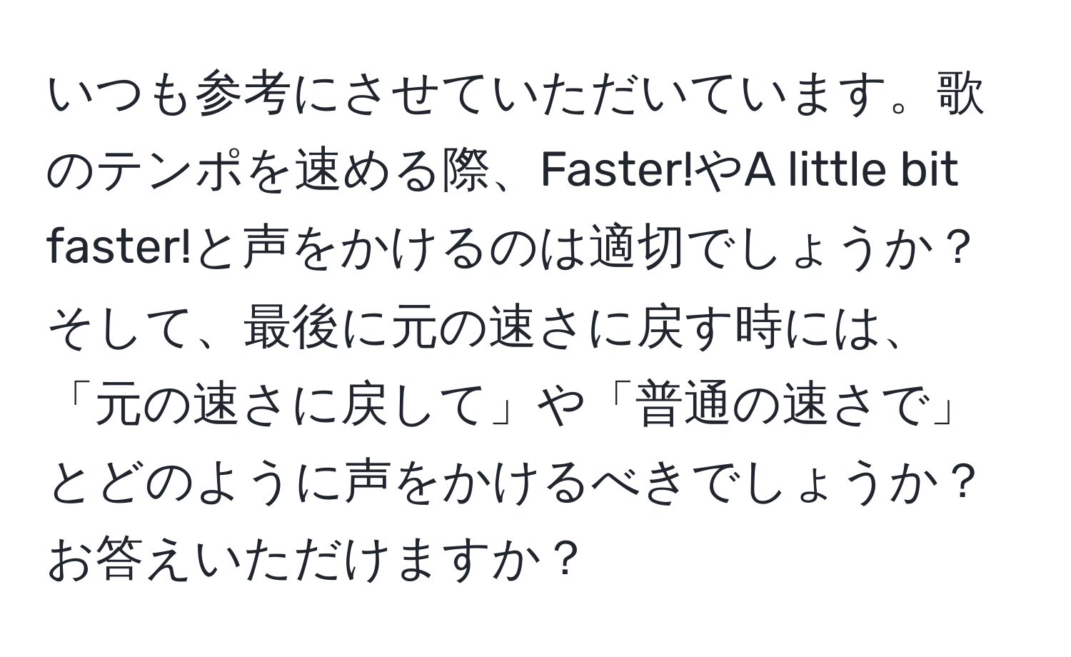 いつも参考にさせていただいています。歌のテンポを速める際、Faster!やA little bit faster!と声をかけるのは適切でしょうか？そして、最後に元の速さに戻す時には、「元の速さに戻して」や「普通の速さで」とどのように声をかけるべきでしょうか？お答えいただけますか？