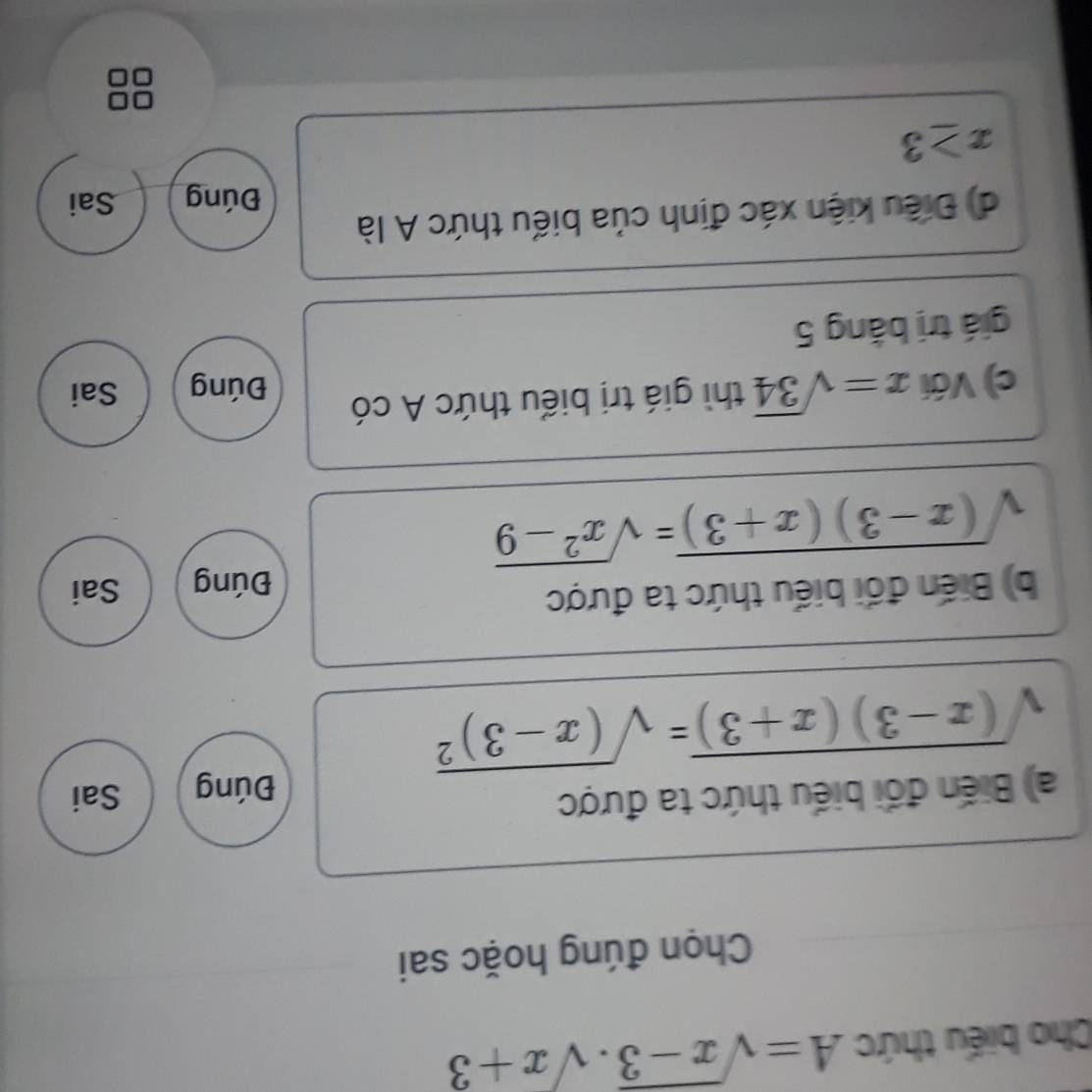 Cho biểu thức A=sqrt(x-3).sqrt(x+3)
Chọn đúng hoặc sai
a) Biến đổi biểu thức ta được Đúng Sai
sqrt((x-3)(x+3))=sqrt((x-3)^2)
b) Biến đối biểu thức ta được Sai
Đúng
sqrt((x-3)(x+3))=sqrt(x^2-9)
c) Với x=sqrt(34) t thì giá trị biểu thức A có
Đúng Sai
giá trị bằng 5
dị Điều kiện xác định của biểu thức A là
Đúng Sai
x≥ 3