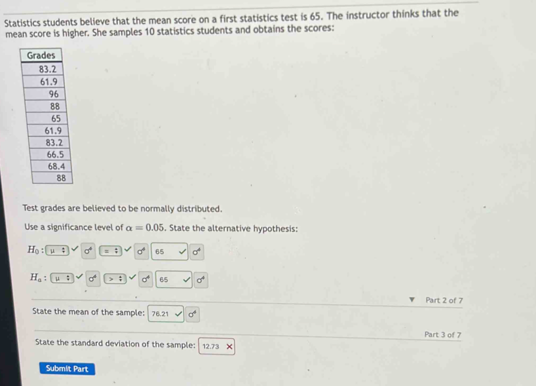 Statistics students believe that the mean score on a first statistics test is 65. The instructor thinks that the 
mean score is higher. She samples 10 statistics students and obtains the scores: 
Test grades are believed to be normally distributed. 
Use a significance level of alpha =0.05. State the alternative hypothesis:
H_0 : ; sigma^6 = 4/7  a^4 65 sigma^4
H_a : sigma^4 sigma^6 65 sigma^4
Part 2 of 7 
State the mean of the sample: 76.21 sigma^4
Part 3 of 7 
State the standard deviation of the sample: 12.73
Submit Part