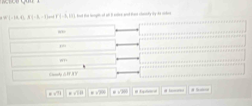 (-10,4), X(-3,-1) and Y(-5,11) , find the langth of all 3 sides and then classify by its sides.

Wk
g V e
Wl=
Clacsity △ WXY
B sqrt(74) 8sqrt(148) H sqrt(200) sqrt(260) 9. Equiñate al # Scalana