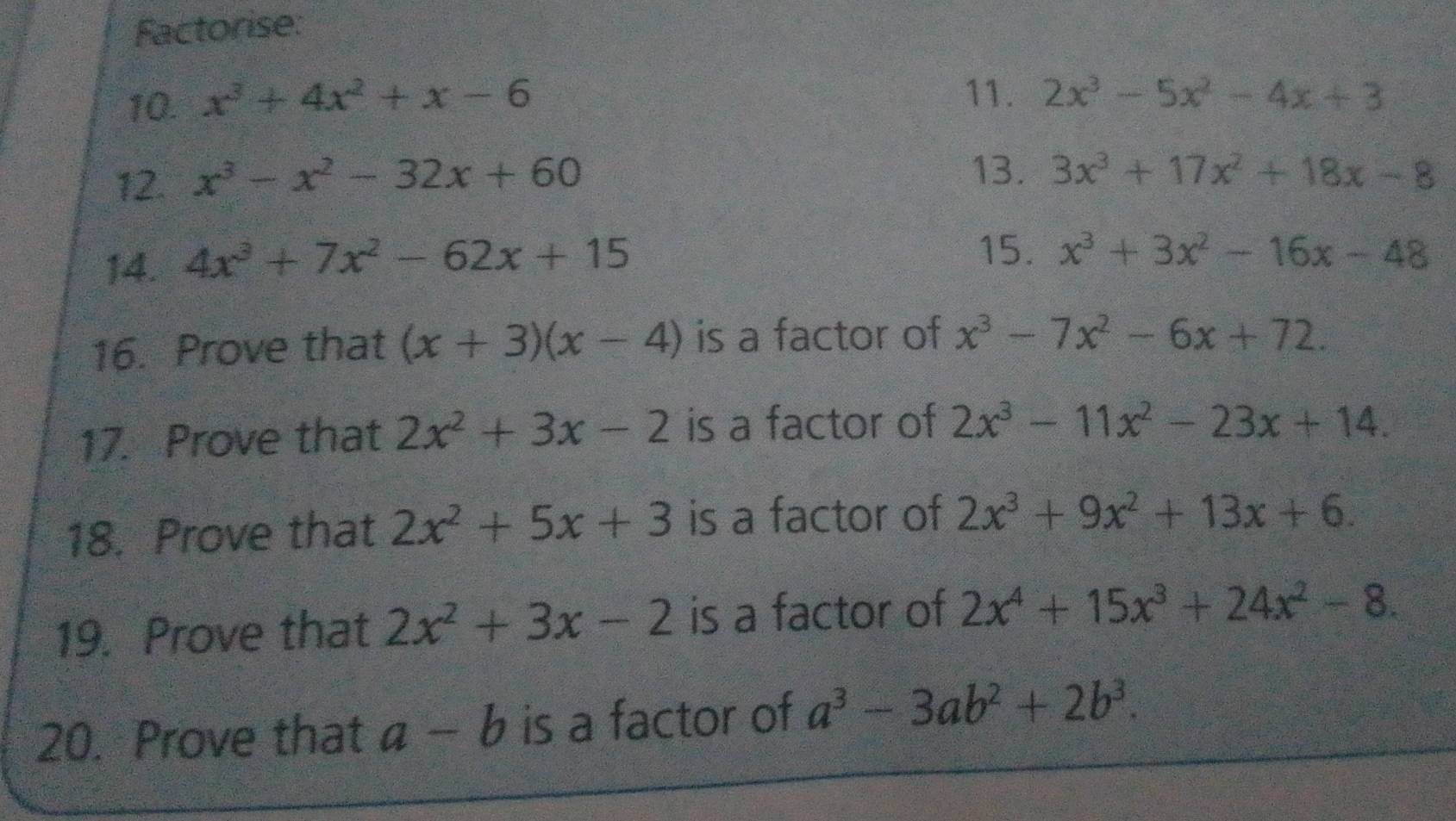 Factorise: 
10. x^3+4x^2+x-6
11. 2x^3-5x^2-4x+3
12. x^3-x^2-32x+60
13. 3x^3+17x^2+18x-8
14. 4x^3+7x^2-62x+15
15. x^3+3x^2-16x-48
16. Prove that (x+3)(x-4) is a factor of x^3-7x^2-6x+72. 
17. Prove that 2x^2+3x-2 is a factor of 2x^3-11x^2-23x+14. 
18. Prove that 2x^2+5x+3 is a factor of 2x^3+9x^2+13x+6. 
19. Prove that 2x^2+3x-2 is a factor of 2x^4+15x^3+24x^2-8. 
20. Prove that a-b is a factor of a^3-3ab^2+2b^3.