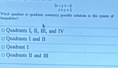 2x-y>-2
x+y<2</tex> 
Which quadrant or quadrants contain(s) possible solutions to this system of
inequalities?
Quadrants I, II, III, and IV
Quadrants I and II
Quadrant 1
Quadrants II and III