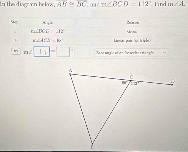 In the diagram below, overline AB≌ overline BC , and m∠ BCD=112°. Find m∠ A.
Step Angle Reason
1 m∠ BCD=112° Given
2 m∠ ACB=68° Linear pair (or triple)
try m∠ □ =□° Base angle of an isosceles triangle