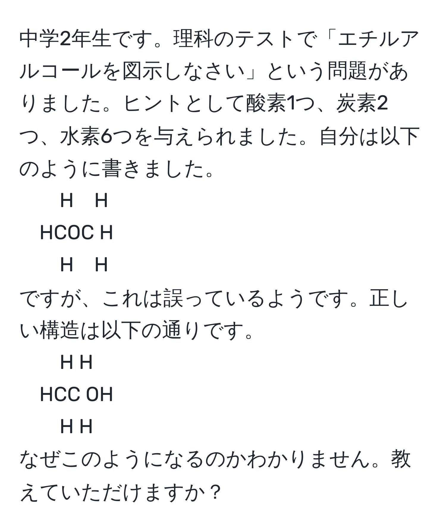 中学2年生です。理科のテストで「エチルアルコールを図示しなさい」という問題がありました。ヒントとして酸素1つ、炭素2つ、水素6つを与えられました。自分は以下のように書きました。  
H　H  
HCOC H  
H　H  
ですが、これは誤っているようです。正しい構造は以下の通りです。  
H H  
HCC OH  
H H  
なぜこのようになるのかわかりません。教えていただけますか？