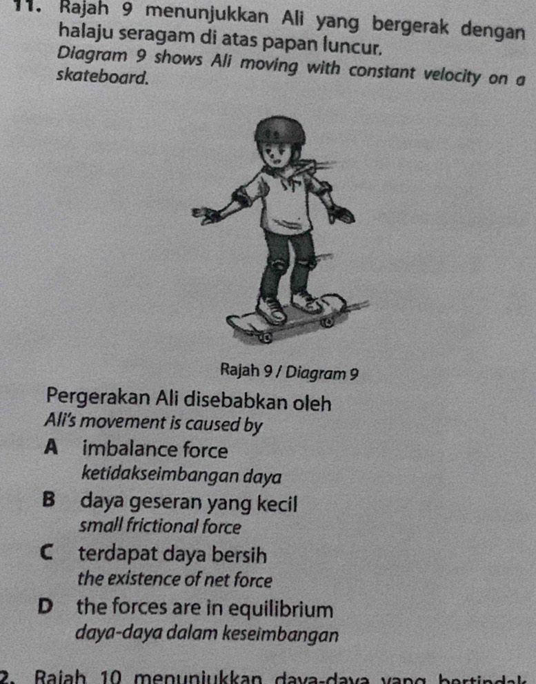 Rajah 9 menunjukkan Ali yang bergerak dengan
halaju seragam di atas papan luncur.
Diagram 9 shows Ali moving with constant velocity on a
skateboard.
Rajah 9 / Diagram 9
Pergerakan Ali disebabkan oleh
Ali's movement is caused by
A imbalance force
ketidakseimbangan daya
B daya geseran yang kecil
small frictional force
C terdapat daya bersih
the existence of net force
D the forces are in equilibrium
daya-daya dalam keseimbangan
2. Rajah 10 menunjukkan dava-dava vanc