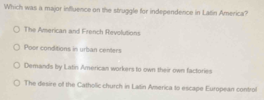 Which was a major influence on the struggle for independence in Latin America?
The American and French Revolutions
Poor conditions in urban centers
Demands by Latin American workers to own their own factories
The desire of the Catholic church in Latin America to escape European control