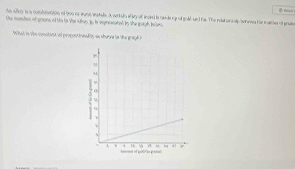 Woech 
An alloy is a combmation of two or more metals. A certain alloy of metal is made up of gold and tin. The relationship between the number of grams
the number of grams of tin in the alloy, p, is represented by the graph below. 
What is the constant of proportionality as shown in the graph?