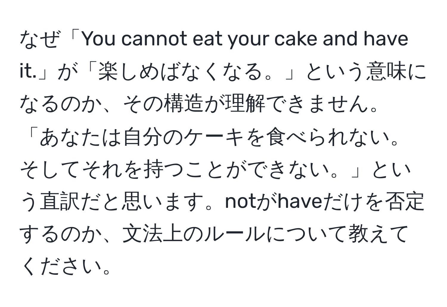 なぜ「You cannot eat your cake and have it.」が「楽しめばなくなる。」という意味になるのか、その構造が理解できません。「あなたは自分のケーキを食べられない。そしてそれを持つことができない。」という直訳だと思います。notがhaveだけを否定するのか、文法上のルールについて教えてください。