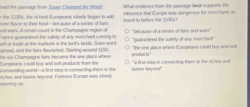 Read the passage from Sugar Changed the World. What evidence from the passage best supports the
n the 1100s, the richest Europeans slowly began to add inference that Europe was dangerous for merchants to
nore flavor to their food—because of a series of fairs travel to before the 1100s?
and wars. A smart count in the Champagne region of ''because of a series of fairs and wars''
France guaranteed the safety of any merchant coming to
sell or trade at the markets in the lord's lands. Soon word "guaranteed the safety of any merchar!"
spread, and the fairs flourished. Starting around 1150, "the one place where Europeans could buy and sell
the six Champagne fairs became the one place where products"
Europeans could buy and sell products from the "a first step in connecting them to the riches and
surrounding world—a first step in connecting them to the tastes beyond"
riches and tastes beyond. Fortress Europe was slowly
opening up.