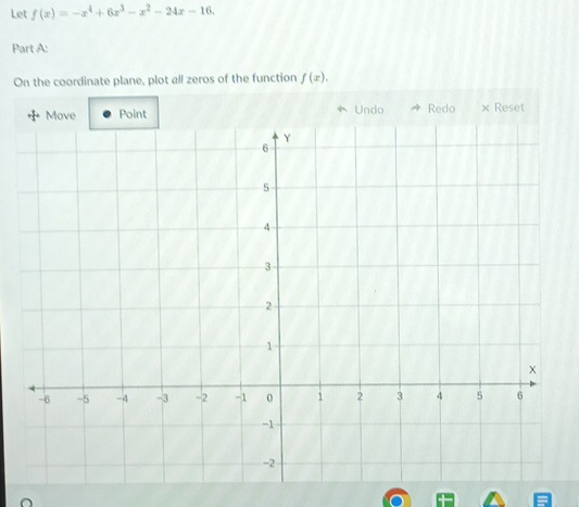 Let f(x)=-x^4+6x^3-x^2-24x-16. 
Part A: 
On the coordinate plane, plot all zeros of the function f(x). 
Undo Redo × Reset