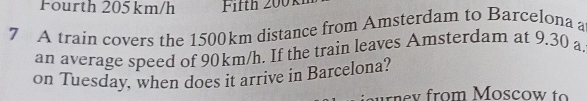 Fourth 205km/h Fifth 2001 
7 A train covers the 1500km distance from Amsterdam to Barcelona a 
an average speed of 90km/h. If the train leaves Amsterdam at 9.30 a. 
on Tuesday, when does it arrive in Barcelona? 
ur ne v from Moscow to