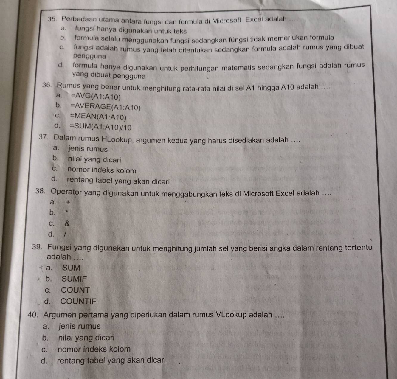 Perbedaan utama antara fungsi dan formula di Microsoft Excel adalah ....
a. fungsi hanya digunakan untuk teks
b. formula selalu menggunakan fungsi sedangkan füngsi tidak memerlukan formula
c. fungsi adalah rumus yang telah ditentukan sedangkan formula adalah rumus yang dibuat
pengguna
d. formula hanya digunakan untuk perhitungan matematis sedangkan fungsi adalah rumus
yang dibuat pengguna
36. Rumus yang benar untuk menghitung rata-rata nilai di sel A1 hingga A10 adalah ..
a. =AVG (A1:A10)
b. =AVERAGE(A1:A10)
c. =MEAN(A1:A10)
d. =SUM(A1:A10)/10
37. Dalam rumus HLookup, argumen kedua yang harus disediakan adalah ....
a. jenis rumus
b. nilai yang dicari
c. nomor indeks kolom
d. rentang tabel yang akan dicari
38. Operator yang digunakan untuk menggabungkan teks di Microsoft Excel adalah ....
a. +
bì
c. &
d. /
39. Fungsi yang digunakan untuk menghitung jumlah sel yang berisi angka dalam rentang tertentu
adalah ....
a. SUM
b. SUMIF
c. COUNT
d. COUNTIF
40. Argumen pertama yang diperlukan dalam rumus VLookup adalah ....
a. jenis rumus
b. nilai yang dicari
c. nomor indeks kolom
d. rentang tabel yang akan dicari