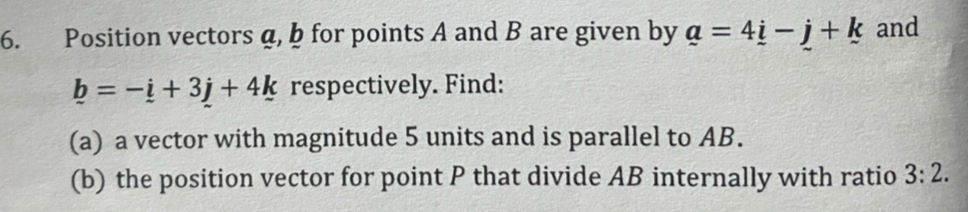 Position vectors a, b for points A and B are given by a=4_ i-_ j+k and
_ b=-_ i+3_ j+4k respectively. Find: 
(a) a vector with magnitude 5 units and is parallel to AB. 
(b) the position vector for point P that divide AB internally with ratio 3:2.