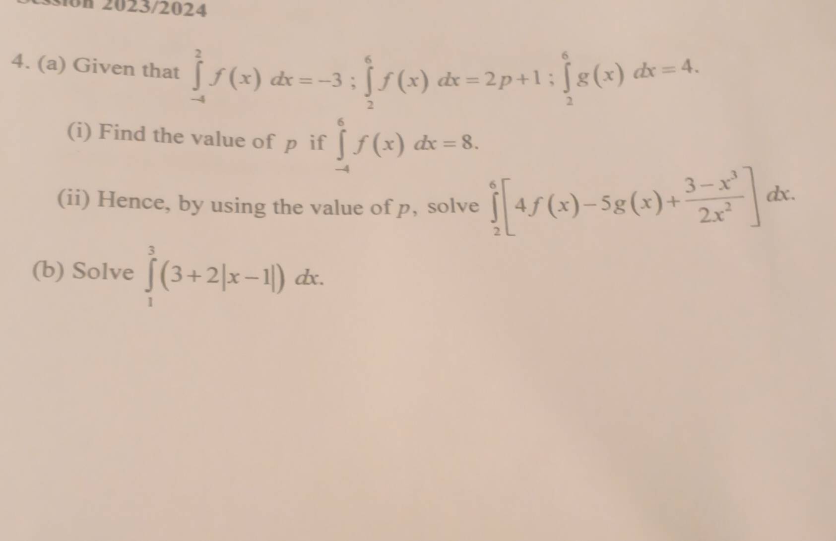 on 2023/2024 
4. (a) Given that ∈tlimits _(-4)^2f(x)dx=-3; ∈tlimits _2^(6f(x)dx=2p+1; ∈tlimits _2^6g(x)dx=4. 
(i) Find the value of p if ∈tlimits _(-4)^6f(x)dx=8. 
(ii) Hence, by using the value of p, solve ∈tlimits _2^6[4f(x)-5g(x)+frac 3-x^3)2x^2]dx. 
□  
(b) Solve ∈tlimits _1^3(3+2|x-1|). dx.