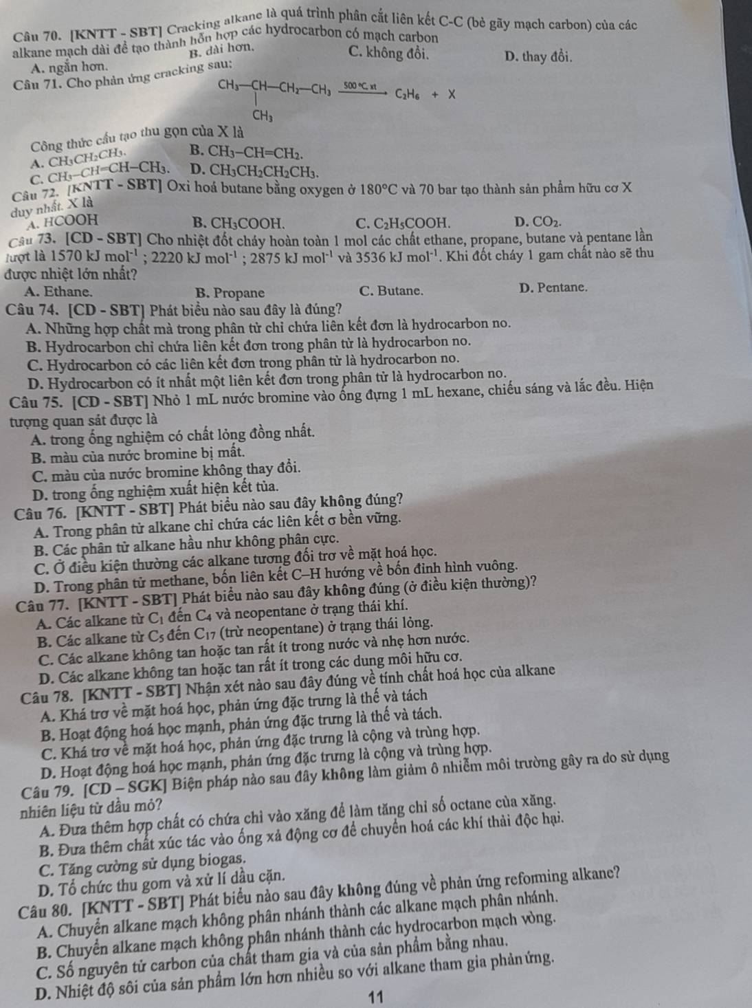 [KNTT - SBT] Cracking alkanc là quá trình phân cắt liên kết C-C (bè gãy mạch carbon) của các
alkane mạch dài đề tạo thành hỗn hợp các hydrocarbon có mạch carbon
B. dài hơn,
C. không đổi.
A. ngắn hơn. D. thay đổi.
Câu 71. Cho phản ứng cracking sau;
CH_3-CH-CH_2-CH_3xrightarrow 500°C.xtC_2H_6+X
CH_3
Công thức cầu tạo thu gọn của X là
B. CH_3-CH=CH_2.
A. CH_3-CH=CH-CH_3. CH_3CH_2CH_3. D. CH_3CH_2CH_2CH_3.
C.
Câu 72. [KNTT-SBT] Oxi hoá butane bằng oxygen ở 180°C và 70 bar tạo thành sản phẩm hữu cơ X
duy nhất. X là
A. HCO 0 B. CH_3COOH C. C₂H₅COOH. D. CO_2.
Câu 73. [CD-SBT] ] Cho nhiệt đốt cháy hoàn toàn 1 mol các chất ethane, propane, butane và pentane lần
lượt là 1570kJmol^(-1);2220kJmol^(-1);2875kJmol^(-1) và 3536kJmol^(-1). Khi đốt cháy 1 gam chất nào sẽ thu
được nhiệt lớn nhất?
A. Ethane. B. Propane C. Butane. D. Pentane.
Câu 74. [ [CD-SBT] | Phát biểu nào sau đây là đúng?
A. Những hợp chất mà trong phân tử chỉ chứa liên kết đơn là hydrocarbon no.
B. Hydrocarbon chỉ chứa liên kết đơn trong phân từ là hydrocarbon no.
C. Hydrocarbon có các liên kết đơn trong phân tử là hydrocarbon no.
D. Hydrocarbon có ít nhất một liên kết đơn trong phân tử là hydrocarbon no.
Câu 75. [CD - SBT] Nhỏ 1 mL nước bromine vào ống đựng 1 mL hexane, chiếu sáng và lắc đều. Hiện
tượng quan sát được là
A. trong ống nghiệm có chất lỏng đồng nhất.
B. màu của nước bromine bị mất.
C. màu của nước bromine không thay đổi.
D. trong ống nghiệm xuất hiện kết tủa.
Câu 76. [KNTT - SBT] Phát biểu nào sau đây không đúng?
A. Trong phân tử alkane chỉ chứa các liên kết σ bền vững.
B. Các phân tử alkane hầu như không phân cực.
C. Ở điều kiện thường các alkane tương đối trơ về mặt hoá học.
D. Trong phân tử methane, bốn liên kết C-H hướng về bốn đỉnh hình vuông.
Câu 77. [KNTT - SBT] Phát biểu nào sau đây không đúng (ở điều kiện thường)?
A. Các alkane từ C_1 đến C4 và neopentane ở trạng thái khí.
B. Các alkane từ C_5 đến C_17 (trừ neopentane) ở trạng thái lỏng.
C. Các alkane không tan hoặc tan rất ít trong nước và nhẹ hơn nước.
D. Các alkane không tan hoặc tan rất ít trong các dung môi hữu cơ.
Câu 78. [KNTT - SBT] Nhận xét nào sau đây đúng về tính chất hoá học của alkane
A. Khá trơ về mặt hoá học, phản ứng đặc trưng là thế và tách
B. Hoạt động hoá học mạnh, phản ứng đặc trưng là thế và tách.
C. Khá trơ về mặt hoá học, phản ứng đặc trưng là cộng và trùng hợp.
D. Hoạt động hoá học mạnh, phản ứng đặc trưng là cộng và trùng hợp.
Câu 79. |CD-SO GKJ Biện pháp nào sau đây không làm giảm ô nhiễm môi trường gây ra do sử dụng
nhiên liệu từ dầu mỏ?
A. Đưa thêm hợp chất có chứa chỉ vào xăng để làm tăng chỉ số octane của xăng.
B. Đưa thêm chất xúc tác vào ống xả động cơ để chuyển hoá các khí thải độc hại.
C. Tăng cường sử dụng biogas.
D. Tổ chức thu gom và xử lí dầu cặn.
Câu 80. [KNTT - SBT] Phát biểu nào sau đây không đúng về phản ứng reforming alkane?
A. Chuyển alkane mạch không phân nhánh thành các alkane mạch phân nhánh.
B. Chuyển alkane mạch không phân nhánh thành các hydrocarbon mạch vòng.
C. Số nguyên tử carbon của chất tham gia và của sản phẩm bằng nhau.
D. Nhiệt độ sôi của sản phẩm lớn hơn nhiều so với alkane tham gia phảnứng.
11