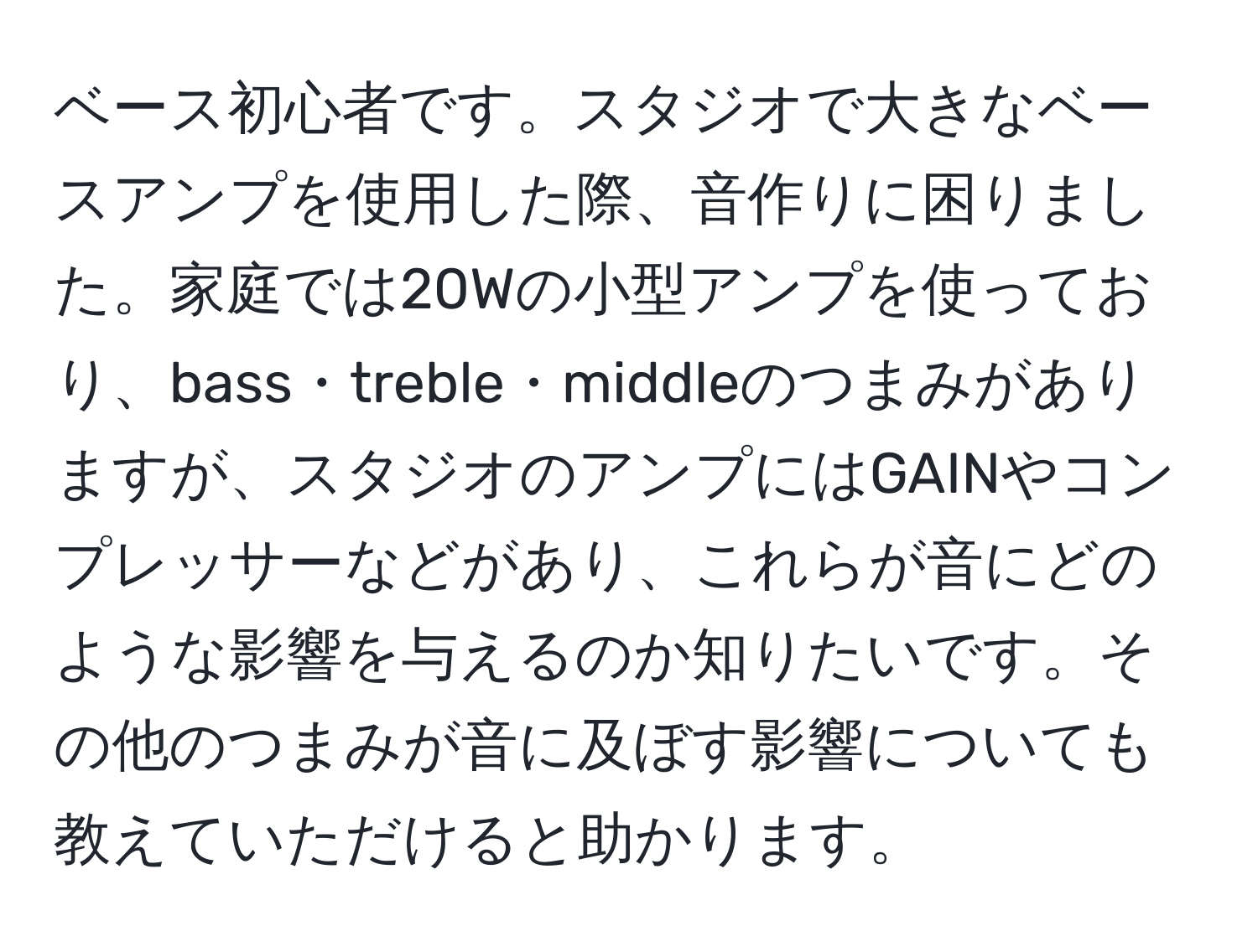 ベース初心者です。スタジオで大きなベースアンプを使用した際、音作りに困りました。家庭では20Wの小型アンプを使っており、bass・treble・middleのつまみがありますが、スタジオのアンプにはGAINやコンプレッサーなどがあり、これらが音にどのような影響を与えるのか知りたいです。その他のつまみが音に及ぼす影響についても教えていただけると助かります。