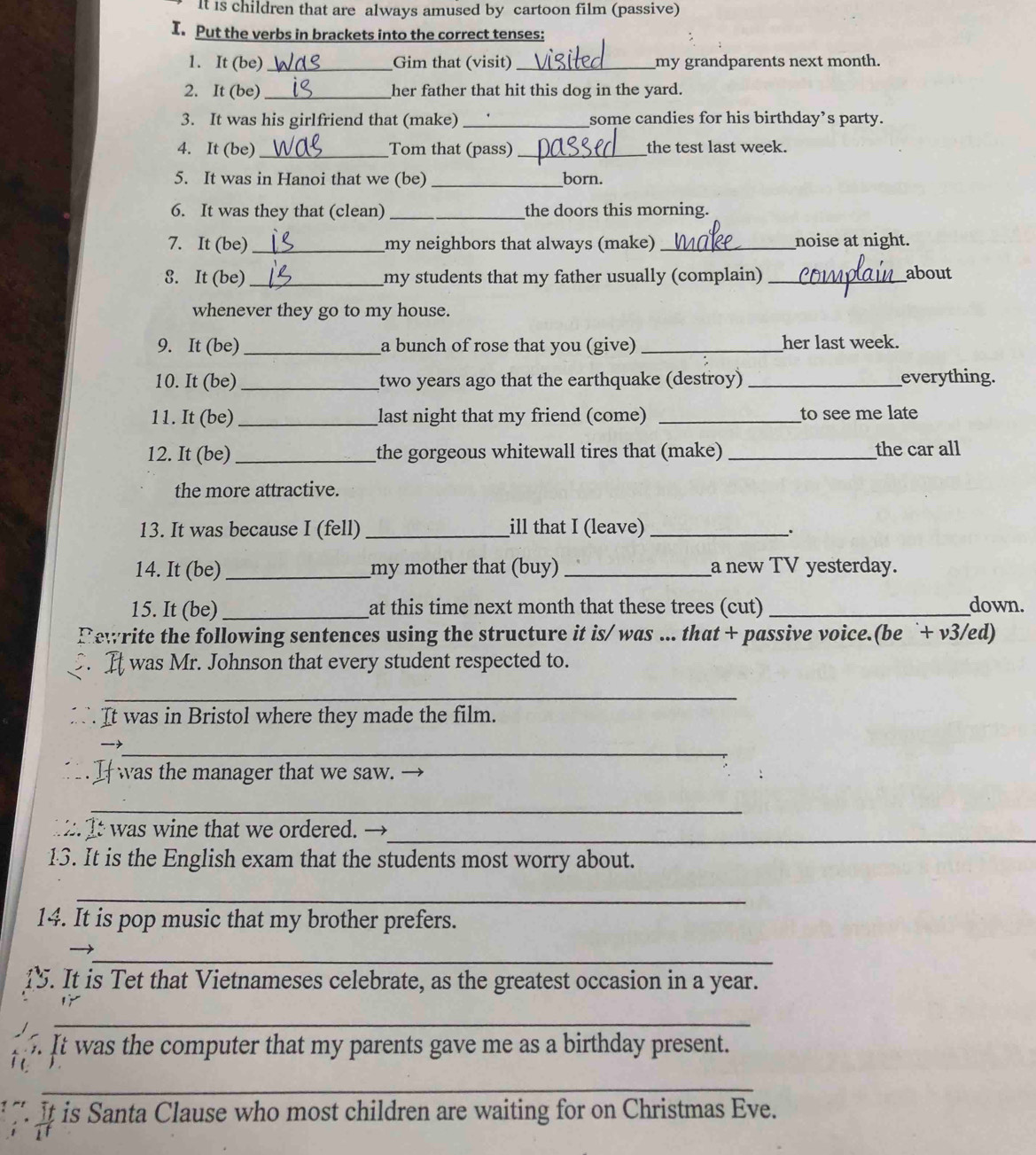 It is children that are always amused by cartoon film (passive) 
I. Put the verbs in brackets into the correct tenses: 
1. It (be) _Gim that (visit)_ my grandparents next month. 
2. It (be) _her father that hit this dog in the yard. 
3. It was his girlfriend that (make) _some candies for his birthday’s party. 
4. It (be)_ Tom that (pass) _the test last week. 
5. It was in Hanoi that we (be) _born. 
6. It was they that (clean) _the doors this morning. 
7. It (be) _my neighbors that always (make) _noise at night. 
8. It (be)_ my students that my father usually (complain) _about 
whenever they go to my house. 
9. It (be) _a bunch of rose that you (give) _her last week. 
10. It (be) _two years ago that the earthquake (destroy) _everything. 
11. It (be) _last night that my friend (come) _to see me late 
12. It (be) _the gorgeous whitewall tires that (make) _the car all 
the more attractive. 
13. It was because I (fell) _ill that I (leave)_ 
. 
14. It (be)_ my mother that (buy) _a new TV yesterday. 
15. It (be) _at this time next month that these trees (cut) _down. 
tewrite the following sentences using the structure it is/ was ... that + passive voice.(be `+ v3/ed) 
It was Mr. Johnson that every student respected to. 
_ 
It was in Bristol where they made the film. 
_ 
Iwas the manager that we saw. → 
_ 
_ 
t It was wine that we ordered. → 
13. It is the English exam that the students most worry about. 
_ 
14. It is pop music that my brother prefers. 
_ 
15. It is Tet that Vietnameses celebrate, as the greatest occasion in a year. 
_ 
It was the computer that my parents gave me as a birthday present. 
_ 
It is Santa Clause who most children are waiting for on Christmas Eve.