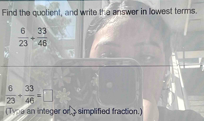 Find the quotient, and write the answer in lowest terms.
 6/23 /  33/46 
 6/23 /  33/46 =□
(Type an integer on simplified fraction.)