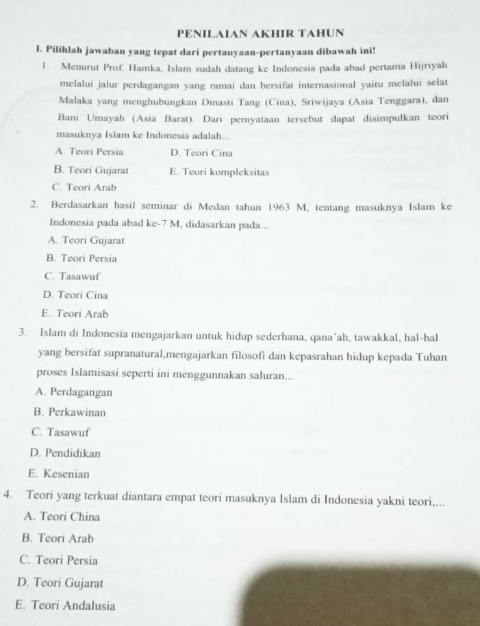 PENILAIAN AKHIR TAHUN
I. Pilihlah jawaban yang tepat dari pertanyaan-pertanyaan dibawah ini!
1. Menurut Prof. Hamka, Islam sudah datang ke Indonesia pada abad pertama Hijriyah
melalui jalur perdagangan yang ramai dan bersifat internasional yaitu melalui selat
Malaka yang menghubungkan Dinasti Tang (Cina), Sriwijaya (Asia Tenggara), dan
Bani Umayah (Asia Barat). Dari pernyataan tersebut dapat disimpulkan teori
masuknya Islam ke Indonesia adalah...
A. Teori Persia D. Teori Cina
B. Teori Gujarat E. Teori kompleksitas
C. Teori Arab
2. Berdasarkan hasil seminar di Medan tahun 1963 M, tentang masuknya Islam ke
Indonesia pada abad ke- 7 M, didasarkan pada...
A. Teori Gujarat
B. Teori Persia
C. Tasawuf
D. Teori Cina
E. Teori Arab
3. Islam di Indonesia mengajarkan untuk hidup sederhana, qana’ah, tawakkal, hal-hal
yang bersifat supranatural,mengajarkan filosofi dan kepasrahan hidup kepada Tuhan
proses Islamisasi seperti ini menggunnakan saluran...
A. Perdagangan
B. Perkawinan
C. Tasawuf
D. Pendidikan
E. Kesenian
4. Teori yang terkuat diantara empat teori masuknya Islam di Indonesia yakni teori,...
A. Teori China
B. Teori Arab
C. Teori Persia
D. Teori Gujarat
E. Teori Andalusia