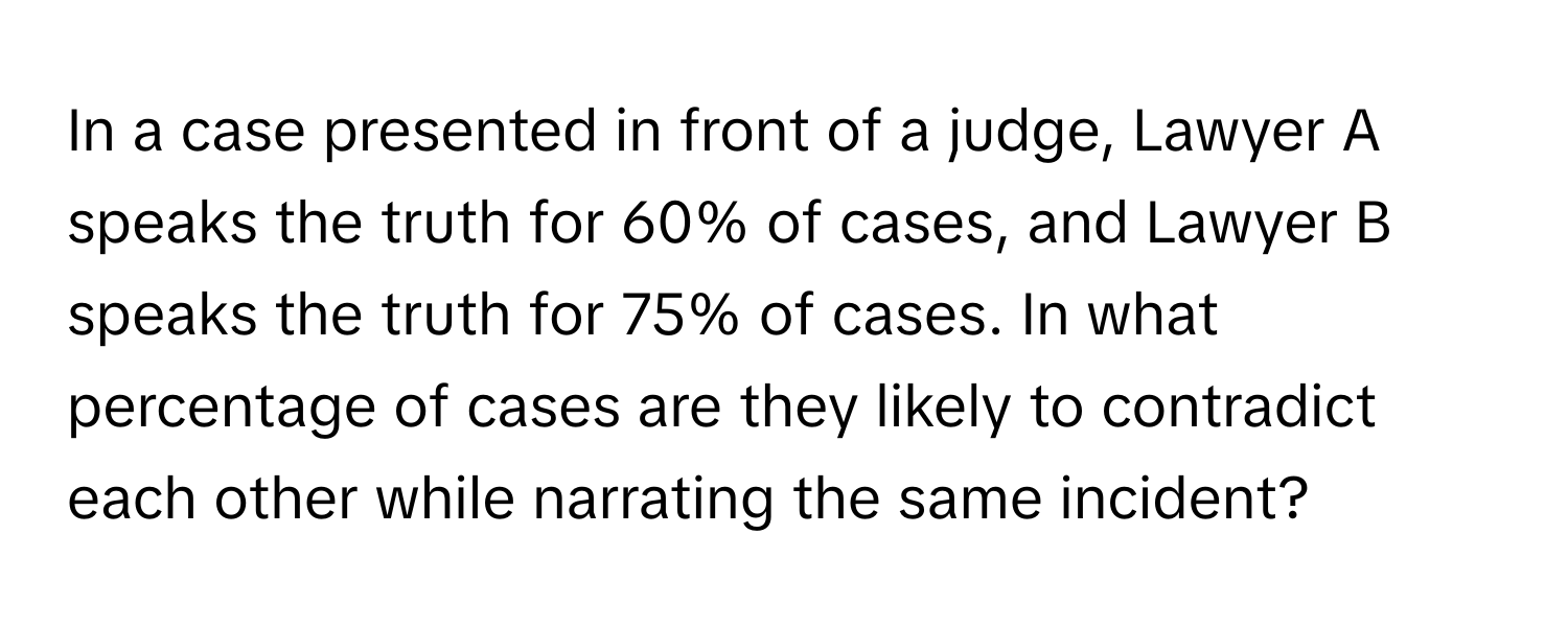 In a case presented in front of a judge, Lawyer A speaks the truth for 60% of cases, and Lawyer B speaks the truth for 75% of cases. In what percentage of cases are they likely to contradict each other while narrating the same incident?